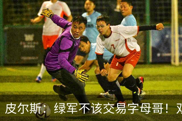 皮尔斯：绿军不该交易字母哥！双探花是赢球组合没必要拆散
